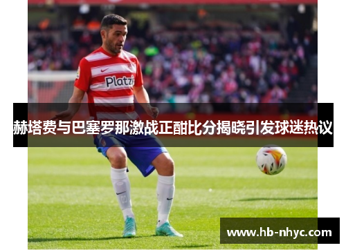 赫塔费与巴塞罗那激战正酣比分揭晓引发球迷热议
